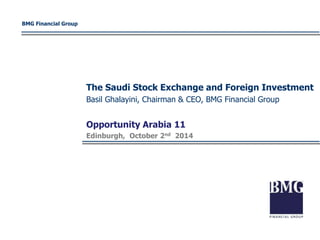 BMG Financial Group 
The Saudi Stock Exchange and Foreign Investment 
Basil Ghalayini, Chairman & CEO, BMG Financial Group 
Opportunity Arabia 11 
Edinburgh, October 2nd 2014 
 
