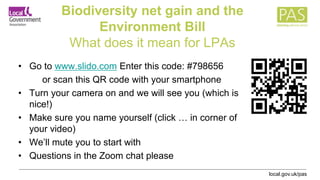 local.gov.uk/pas
Biodiversity net gain and the
Environment Bill
What does it mean for LPAs
• Go to www.slido.com Enter this code: #798656
or scan this QR code with your smartphone
• Turn your camera on and we will see you (which is
nice!)
• Make sure you name yourself (click … in corner of
your video)
• We’ll mute you to start with
• Questions in the Zoom chat please
 