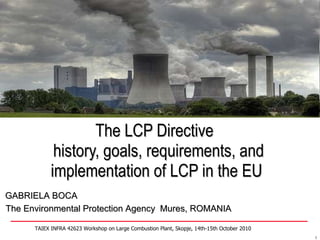 The LCP Directive   history, goals, requirements, and implementation of LCP in the EU TAIEX INFRA 42623 Workshop on Large Combustion Plant, Skopje, 14th-15th October 2010 GABRIELA BOCA The Environmental Protection Agency  Mures, ROMANIA 