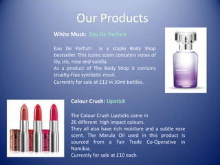 Our Products
White Musk: Eau De Parfum
Eau De Parfum is a staple Body Shop
bestseller. This iconic scent contatins notes of
lily, iris, rose and vanilla.
As a product of The Body Shop it contains
cruelty-free synthetic musk.
Currently for sale at £13 in 30ml bottles.
Colour Crush: Lipstick
The Colour Crush Lipsticks come in
26 different high impact colours.
They all also have rich moisture and a subtle rose
scent. The Marula Oil used in this product is
sourced from a Fair Trade Co-Operative in
Namibia.
Currently for sale at £10 each.
 