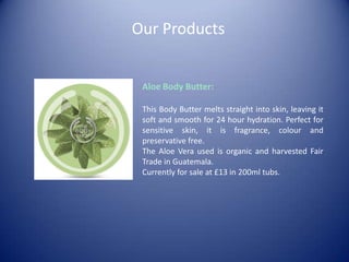 Our Products
Aloe Body Butter:
This Body Butter melts straight into skin, leaving it
soft and smooth for 24 hour hydration. Perfect for
sensitive skin, it is fragrance, colour and
preservative free.
The Aloe Vera used is organic and harvested Fair
Trade in Guatemala.
Currently for sale at £13 in 200ml tubs.
 