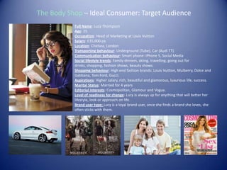 The Body Shop – Ideal Consumer: Target Audience
Full Name: Lucy Thompson
Age: 25
Occupation: Head of Marketing at Louis Vuitton
Salary: £35,000 pa
Location: Chelsea, London
Transporting behaviour: Underground (Tube), Car (Audi TT)
Communication behaviour: Smart phone: iPhone 5, Social Media
Social lifestyle trends: Family dinners, skiing, travelling, going out for
drinks, shopping, fashion shows, beauty shows.
Shopping behaviour: High end fashion brands: Louis Vuitton, Mulberry, Dolce and
Gabbana, Tom Ford, Gucci.
Aspirations: Higher salary, rich, beautiful and glamorous, luxurious life, success.
Marital Status: Married for 4 years
Editorial interests: Cosmopolitan, Glamour and Vogue.
Level of readiness for change: Lucy is always up for anything that will better her
lifestyle, look or approach on life.
Brand user type: Lucy is a loyal brand user, once she finds a brand she loves, she
often sticks with them.
 