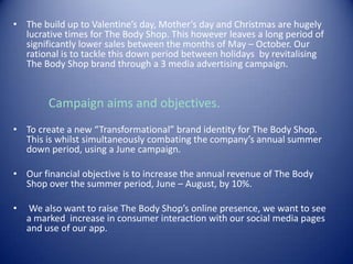 • The build up to Valentine’s day, Mother’s day and Christmas are hugely
lucrative times for The Body Shop. This however leaves a long period of
significantly lower sales between the months of May – October. Our
rational is to tackle this down period between holidays by revitalising
The Body Shop brand through a 3 media advertising campaign.
Campaign aims and objectives.
• To create a new “Transformational” brand identity for The Body Shop.
This is whilst simultaneously combating the company’s annual summer
down period, using a June campaign.
• Our financial objective is to increase the annual revenue of The Body
Shop over the summer period, June – August, by 10%.
• We also want to raise The Body Shop’s online presence, we want to see
a marked increase in consumer interaction with our social media pages
and use of our app.
 