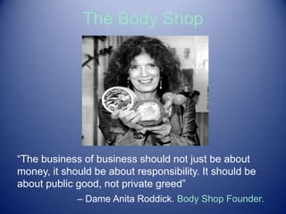 The Body Shop
“The business of business should not just be about
money, it should be about responsibility. It should be
about public good, not private greed”
– Dame Anita Roddick. Body Shop Founder.
 