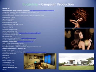 Budgeting – Campaign Production
PRICE PLAN:
Head Photographer: Amber Gray £650 – Portfolio link: http://www.ambergrayphotography.com/beauty/
Photographer’s assistants: Jamie Lee Chung & Amy Jane - £251 each = £502
Head Videographer: £1,050
Assistant video: Amber’s assistants - Jamie Lee Chung & Amy Jane - £251 each = £502
Project Director: £700.00
Lights operator: £200.00
Technician: £251.00
Production Manager: £500.00
Production assistant: Evan Long - £251.00
Sound Mixer: £481.00
Art Director: £520.00
Art Director assistant: £290.00
Runner: Jonathon Envy - £148
Stylist: Cherrelle Douglas - £250 - http://www.cherrelledouglas.com/ (3 looks)
Assistant stylist: Nicole Douglas - £150
Hair Stylist: £259.00
Makeup Artist: Beauty By Anu, £375 - http://www.beautybyanu.com
Prop Buyer: £365.00 (Both Days) – Andrea Mcleeny from Gems Agen
Location(s): via Shoot Factory http://www.shootfactory.co.uk/
Scene 1 – Urban House, Stockwell, £352.00
Scene 2/3 – The Chantry House, Guilford - £375.00
Van: £250 for both days – Addison Lee van hire - http://www.addisonlee.com/
Model: £120 a day (8 hours) – 16 hours = £340
Anna @ Premier Models
Catering for the whole cast on both days: £200 - http://www.jjlocations.com/catering.php
Pretend family, Model Hire:
Father: £120
Daughter: £100
Son: £100
Car Hire (scene 3) - £650
Smoke bomb hire: £750
Dog hire: £250
Voiceover hire: £360.00
OVERALL PRODUCTION COST:
£11,291
 