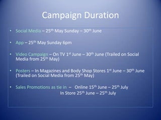 Campaign Duration
• Social Media – 25th May Sunday – 30th June
• App – 25th May Sunday 6pm
• Video Campaign – On TV 1st June – 30th June (Trailed on Social
Media from 25th May)
• Posters – In Magazines and Body Shop Stores 1st June – 30th June
(Trailed on Social Media from 25th May)
• Sales Promotions as tie in – Online 15th June – 25th July
In Store 25th June – 25th July
 