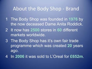 About the Body Shop - Brand
1 The Body Shop was founded in 1976 by
the now deceased Dame Anita Roddick.
2 It now has 2500 stores in 60 different
markets worldwide.
3 The Body Shop has it’s own fair trade
programme which was created 20 years
ago.
4 In 2006 it was sold to L’Oreal for £652m.
 