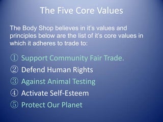 The Five Core Values
① Support Community Fair Trade.
② Defend Human Rights
③ Against Animal Testing
④ Activate Self-Esteem
⑤ Protect Our Planet
The Body Shop believes in it’s values and
principles below are the list of it’s core values in
which it adheres to trade to:
 