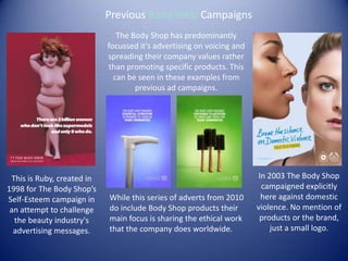 The Body Shop has predominantly
focussed it’s advertising on voicing and
spreading their company values rather
than promoting specific products. This
can be seen in these examples from
previous ad campaigns.
This is Ruby, created in
1998 for The Body Shop’s
Self-Esteem campaign in
an attempt to challenge
the beauty industry's
advertising messages.
While this series of adverts from 2010
do include Body Shop products their
main focus is sharing the ethical work
that the company does worldwide.
In 2003 The Body Shop
campaigned explicitly
here against domestic
violence. No mention of
products or the brand,
just a small logo.
Previous Body Shop Campaigns
 