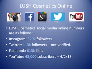LUSH Cosmetics Online
• LUSH Cosmetics social media online numbers
are as follows:
• Instagram: 329k followers.
• Twitter: 113k followers – not verified.
• Facebook: 613k likes
• YouTube: 48,000 subscribers – 4/2/13.
 