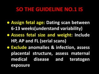 SO THE GUIDELINE NO.1 IS
● Assign fetal age: Dating scan between
6-13 weeks(understand variability)
● Assess fetal size and weight: Include
HP, AP and FL (serial scans)
● Exclude anomalies & infection, assess
placental structure, assess maternal
medical disease and teratogen
exposure
 