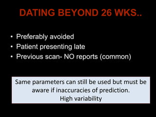 DATING BEYOND 26 WKS..
• Preferably avoided
• Patient presenting late
• Previous scan- NO reports (common)
Same parameters can still be used but must be
aware if inaccuracies of prediction.
High variability
 