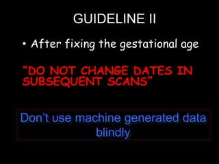 GUIDELINE II
• After fixing the gestational age
“DO NOT CHANGE DATES IN
SUBSEQUENT SCANS”
Don’t use machine generated data
blindly
 