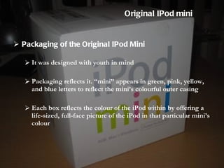Packaging of the Original IPod Mini It was designed with youth in mind  Packaging reflects it. “mini” appears in green, pink, yellow, and blue letters to reflect the mini’s colourful outer casing Each box reflects the colour of the iPod within by offering a life-sized, full-face picture of the iPod in that particular mini’s colour Original IPod mini 
