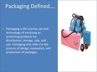 Packaging Defined…. Packaging is the science, art and technology of enclosing or protecting products for distribution, storage, sale, and use. Packaging also refers to the process of design, evaluation, and production of packages. 