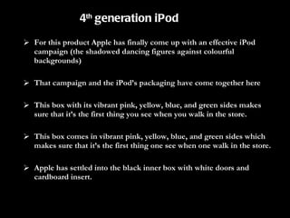 For this product Apple has finally come up with an effective iPod campaign (the shadowed dancing figures against colourful backgrounds)  That campaign and the iPod’s packaging have come together here This box with its vibrant pink, yellow, blue, and green sides makes sure that it’s the first thing you see when you walk in the store.  This box comes in vibrant pink, yellow, blue, and green sides which makes sure that it’s the first thing one see when one walk in the store.  Apple has settled into the black inner box with white doors and cardboard insert. 4 th  generation iPod 