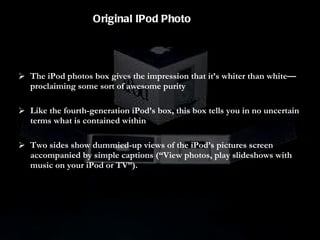 The iPod photos box gives the impression that it’s whiter than white—proclaiming some sort of awesome purity Like the fourth-generation iPod’s box, this box tells you in no uncertain terms what is contained within Two sides show dummied-up views of the iPod’s pictures screen accompanied by simple captions (“View photos, play slideshows with music on your iPod or TV”). Original IPod Photo 