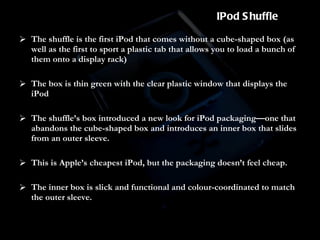 The shuffle is the first iPod that comes without a cube-shaped box (as well as the first to sport a plastic tab that allows you to load a bunch of them onto a display rack) The box is thin green with the clear plastic window that displays the iPod  The shuffle’s box introduced a new look for iPod packaging—one that abandons the cube-shaped box and introduces an inner box that slides from an outer sleeve.  This is Apple’s cheapest iPod, but the packaging doesn’t feel cheap.  The inner box is slick and functional and colour-coordinated to match the outer sleeve. IPod Shuffle 