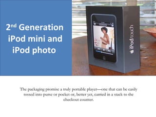 2 nd  Generation  iPod mini and  iPod photo   The packaging promise a truly portable player—one that can be easily tossed into purse or pocket or, better yet, carried in a stack to the checkout counter. 