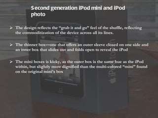 The design reflects the “grab it and go” feel of the shuffle, reflecting the commoditization of the device across all its lines.  The thinner box—one that offers an outer sleeve closed on one side and an inner box that slides out and folds open to reveal the iPod The mini boxes is kicky, as the outer box is the same hue as the iPod within, but slightly more dignified than the multi-colored “mini” found on the original mini’s box Second generation iPod mini and iPod photo   
