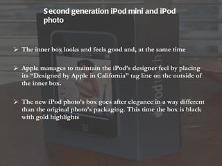 The inner box looks and feels good and, at the same time Apple manages to maintain the iPod’s designer feel by placing its “Designed by Apple in California” tag line on the outside of the inner box. The new iPod photo’s box goes after elegance in a way different than the original photo’s packaging. This time the box is black with gold highlights Second generation iPod mini and iPod photo   
