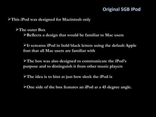 Original 5GB IPod This iPod was designed for Macintosh only The outer Box Reflects a design that would be familiar to Mac users It screams iPod in bold black letters using the default Apple font that all Mac users are familiar with The box was also designed to communicate the iPod’s purpose and to distinguish it from other music players The idea is to hint at just how sleek the iPod is One side of the box features an iPod at a 45 degree angle.  