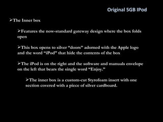 Original 5GB IPod The Inner box Features the now-standard gateway design where the box folds open This box opens to silver “doors” adorned with the Apple logo and the word “iPod” that hide the contents of the box  The iPod is on the right and the software and manuals envelope on the left that bears the single word “Enjoy.” The inner box is a custom-cut Styrofoam insert with one section covered with a piece of silver cardboard. 