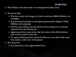 This Product also hints that it was designed for Mac users The Outer Box The box carries the images of iconic musicians (Billie Holiday, for example)  It is portrayed similarly to the figures presented in Apple’s Think Different ad campaign The box also reflects that the iPod was becoming its own brand, separate from the Macintosh. Apple placed the name below the left corner of the iPod full-face shot on the outside of the box To again underscore how sleek the iPod was, one side of the outer box carries a side-view of the player. The inner box It is identical to the original iPod’s box 10 GB IPod 