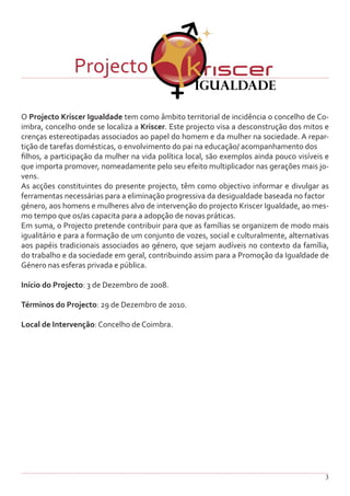 3
O Projecto Kriscer Igualdade tem como âmbito territorial de incidência o concelho de Co-
imbra, concelho onde se localiza a Kriscer. Este projecto visa a desconstrução dos mitos e
crenças estereotipadas associados ao papel do homem e da mulher na sociedade. A repar-
tição de tarefas domésticas, o envolvimento do pai na educação/ acompanhamento dos
filhos, a participação da mulher na vida política local, são exemplos ainda pouco visíveis e
que importa promover, nomeadamente pelo seu efeito multiplicador nas gerações mais jo-
vens.
As acções constituintes do presente projecto, têm como objectivo informar e divulgar as
ferramentas necessárias para a eliminação progressiva da desigualdade baseada no factor
género, aos homens e mulheres alvo de intervenção do projecto Kriscer Igualdade, ao mes-
mo tempo que os/as capacita para a adopção de novas práticas.
Em suma, o Projecto pretende contribuir para que as famílias se organizem de modo mais
igualitário e para a formação de um conjunto de vozes, social e culturalmente, alternativas
aos papéis tradicionais associados ao género, que sejam audíveis no contexto da família,
do trabalho e da sociedade em geral, contribuindo assim para a Promoção da Igualdade de
Género nas esferas privada e pública.
Início do Projecto: 3 de Dezembro de 2008.
Términos do Projecto: 29 de Dezembro de 2010.
Local de Intervenção: Concelho de Coimbra.
Projecto
 