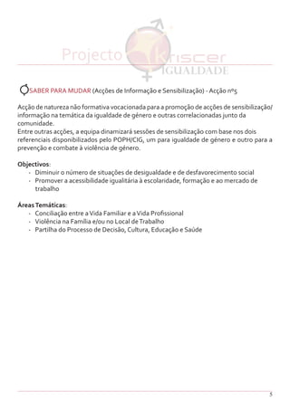 5
SABER PARA MUDAR (Acções de Informação e Sensibilização) - Acção nº5
Acção de natureza não formativa vocacionada para a promoção de acções de sensibilização/
informação na temática da igualdade de género e outras correlacionadas junto da
comunidade.
Entre outras acções, a equipa dinamizará sessões de sensibilização com base nos dois
referenciais disponibilizados pelo POPH/CIG, um para igualdade de género e outro para a
prevenção e combate à violência de género.
Objectivos:
-	 Diminuir o número de situações de desigualdade e de desfavorecimento social
-	 Promover a acessibilidade igualitária à escolaridade, formação e ao mercado de
trabalho
ÁreasTemáticas:
-	 Conciliação entre aVida Familiar e aVida Profissional
-	 Violência na Família e/ou no Local deTrabalho
-	 Partilha do Processo de Decisão, Cultura, Educação e Saúde
Projecto
 