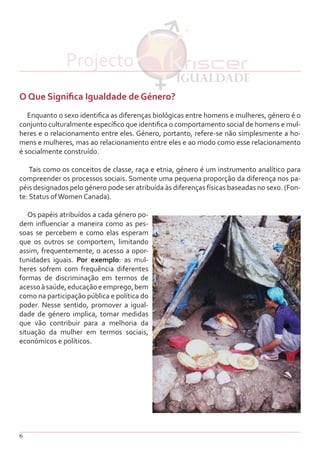 6
O Que Significa Igualdade de Género?
Enquanto o sexo identifica as diferenças biológicas entre homens e mulheres, género é o
conjunto culturalmente específico que identifica o comportamento social de homens e mul-
heres e o relacionamento entre eles. Género, portanto, refere-se não simplesmente a ho-
mens e mulheres, mas ao relacionamento entre eles e ao modo como esse relacionamento
é socialmente construído.
Tais como os conceitos de classe, raça e etnia, género é um instrumento analítico para
compreender os processos sociais. Somente uma pequena proporção da diferença nos pa-
péis designados pelo género pode ser atribuída às diferenças físicas baseadas no sexo. (Fon-
te: Status ofWomen Canada).
Os papéis atribuídos a cada género po-
dem influenciar a maneira como as pes-
soas se percebem e como elas esperam
que os outros se comportem, limitando
assim, frequentemente, o acesso a opor-
tunidades iguais. Por exemplo: as mul-
heres sofrem com frequência diferentes
formas de discriminação em termos de
acessoàsaúde,educaçãoeemprego,bem
como na participação pública e política do
poder. Nesse sentido, promover a igual-
dade de género implica, tomar medidas
que vão contribuir para a melhoria da
situação da mulher em termos sociais,
económicos e políticos.
Projecto
 