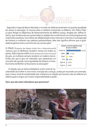 8
Segundo o mapa do Banco Mundial, o mundo vai relativamente bem no quesito igualdade
de acesso à educação. O mesmo dizia o relatório Investindo no Milénio: Um Plano Práti-
co para Atingir os Objectivos de Desenvolvimento do Milénio (2005), dirigido por Jeffrey D.
Sachs, que revelava que em quase todas as regiões do mundo houve um certo progresso nas
matrículas escolares, nos índices de alfabetização entre meninas e meninos e na proporção
de homens e mulheres nas cadeiras parlamentares. Mas isto significa afirmar que a igual-
dade de género está a caminho da sua consecução?
O PNUD (Programa das Nações Unidas Para o Desenvolvimento)
noticiou que as Mulheres recebem menos em todos os
países. Não importa o IDH ( Indice de desenvolvimento Humano)
do país, as mulheres sempre recebem um salário menor.
Então por que é que um indicador que representa um
conceito tão grande como Igualdade de Género e Forta-
lecimento da Mulher se foca tanto na educação?
A relação que se tenta estabelecer entre nível de es-
colaridade da mulher e uma maior nutrição das crianças, acaba por esconder por exemplo,
que o maior nível de escolaridade das mulheres em relação aos homens não se reflecte em
salário igual e cargos com maior responsabilidade e poder.
Será que são estes indicadores que queremos?
Projecto
 