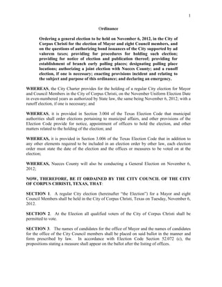1


                                         Ordinance

       Ordering a general election to be held on November 6, 2012, in the City of
       Corpus Christi for the election of Mayor and eight Council members, and
       on the questions of authorizing bond issuances of the City supported by ad
       valorem taxes; providing for procedures for holding such election;
       providing for notice of election and publication thereof; providing for
       establishment of branch early polling places; designating polling place
       locations; authorizing a joint election with Nueces County; and a runoff
       election, if one is necessary; enacting provisions incident and relating to
       the subject and purpose of this ordinance; and declaring an emergency.

WHEREAS, the City Charter provides for the holding of a regular City election for Mayor
and Council Members in the City of Corpus Christi, on the November Uniform Election Date
in even-numbered years as authorized by State law, the same being November 6, 2012; with a
runoff election, if one is necessary; and

WHEREAS, it is provided in Section 3.004 of the Texas Election Code that municipal
authorities shall order elections pertaining to municipal affairs, and other provisions of the
Election Code provide for notice, appointment of officers to hold the election, and other
matters related to the holding of the election; and

WHEREAS, it is provided in Section 3.006 of the Texas Election Code that in addition to
any other elements required to be included in an election order by other law, each election
order must state the date of the election and the offices or measures to be voted on at the
election;

WHEREAS, Nueces County will also be conducting a General Election on November 6,
2012;

NOW, THEREFORE, BE IT ORDAINED BY THE CITY COUNCIL OF THE CITY
OF CORPUS CHRISTI, TEXAS, THAT:

SECTION 1. A regular City election (hereinafter “the Election”) for a Mayor and eight
Council Members shall be held in the City of Corpus Christi, Texas on Tuesday, November 6,
2012.

SECTION 2. At the Election all qualified voters of the City of Corpus Christi shall be
permitted to vote.

SECTION 3. The names of candidates for the office of Mayor and the names of candidates
for the office of the City Council members shall be placed on said ballot in the manner and
form prescribed by law. In accordance with Election Code Section 52.072 (c), the
propositions stating a measure shall appear on the ballot after the listing of offices.
 