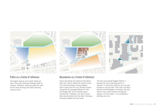 Paths as a frame of reference                 Boundaries as a frame of reference
Huntington Avenue and Forsyth Street are      Visual boundaries and physical boundaries      The wall surrounding Ruggles Station is
two of the most commonly traveled paths on    were also used to determine campus zones.      perhaps the most imposing barrier on
campus. Therefore, these two paths are used   The narrow pathways moving between             campus. In only three locations can one pass
as the initial dividing lines when deciding   Snell Library and the Curry Student Center,    through or over the wall. From both Columbus
campus zones.                                 along with the passage between Ell Hall        Avenue and Northeastern University, the wall
                                              and Dodge Hall, do not provide visual          seems to be a solid element dividing the
                                              connectivity. Therefore, one side of Curry     campus. For this reason, it is considered a
                                              feels disconnected from the other, forming a   deﬁning zone line.
                                              boundary between the two zones.


                                                                                                                                        GdAM Environmental Design + Wayﬁnding   17
 