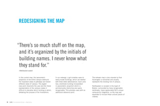 REDESIGNING THE MAP



                 “There’s so much stuff on the map,
                  and it’s organized by the initials of
                  building names. I never know what
                  they stand for.”
                    A Northeastern student



                    In the current map, the axonometric              In our redesign, a grid enables users to     The redrawn map is also oriented so that
                    projection of the entire campus obstructs        easily locate buildings, which are labeled   Huntington is horizontal and visually
                    the important views of pathways and distort      with three letter abbreviations. Each zone   represents the dividing line of campus.
                    different areas of campus. The angled            has a landmark building incorporated
                    view point disorients the user and the literal   in axonometric projection which is           Northeastern is located in the heart of
                    representation of the campus makes it            architecturally distinctive and easily       Boston, surrounded by many recognizable
                    difﬁcult to decipher which building is which,    recognizable. This provides users with an    landmarks. Users appreciated NU’s unique
                    defeating the purpose of the illustrations.      additional reference point.                  campus/city integration, so the map was
                                                                                                                  expanded to include these cultural places of
                                                                                                                  interest.


18   GdAM Environmental Design + Wayﬁnding
 