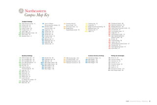 Campus Map Key
        Academic Buildings
 AAC    Asian-American Center - E1        AAI John D. O'Bryant                  COL Columbus Place               CUL    Cullinane Hall - F6                 ARC    Architecture Studio - D8
 CAH    Cahners Hall - D2                     African-American Institute - B7       Alumni Center - F10           HTG    Hurtig Hall - F7                    BLK    Blackman Auditorium - E6
 CSH    Cushing Hall - D2                BEH Behrakis Health                    REN Renaissance Park - C11        MGR    Mugar Life Sciences Building - F6   BRL    Barletta Natarorium - D6
 CTH    Catholic Center - G4                  Sciences Center - B7              SQU Badger-Rosen                  MTH    Matthews Arena - H6                 CAB    Cabot Physical Education Center - D5
 FEN    Fenway Center - F3               CAR Cargill Hall - C5                      SquashBusters Center - F9     ROB    Robinson Hall - F7                  CHR    Churchill Hall - D7
  HIL   Hillel-Frager - F4               DKS Dockser Hall - C6                                                   YMCA    YMCA - F5                           CUR    Curry Student Center - E7
 MAR    Marino Recreation Center - D4    HLM Holmes Hall - C7                                                                                                DDG    Dodge Hall - F5
ROTC    ROTC Office - E4                 KAR Kariotis Hall - C6                                                                                              DRC    Dana Research Center - D7
 BVD    Belvidere Place - J1             KWL Knowles Center - C5                                                                                             EEC    Egan Engineering/Science
                                         LAK Lake Hall - C6                                                                                                         Research Center - D8
                                         MSV Meserve Hall - C7                                                                                                ELL   Ell Hall - E6
                                         NGT Nightingale Hall - C7                                                                                           FOR    Forsyth Building - D6
                                         RYD Ryder Hall - B8                                                                                                 HDN    Hayden Hall - E6
                                         SHL Shillman Hall - C7                                                                                              LSC    Latino/a Student Cultural Center - D7
                                                                                                                                                              RIC   Richards Hall - E5
                                                                                                                                                             SEC    Snell Engineering Center - D7
                                                                                                                                                             SLB    Snell Library - E7




        Residence Buildings                                                                                              Academic Residence Buildings               Parking Lots and Garages
319     319 Huntington Ave. - F4          BUR   Burstein Hall - B5              780   780 Columbus Ave. - E10      INV   International Village - C11         ARL    Arena Lot - G6
337     337 Huntington Ave. - E4          RUB   Rubenstein Hall - A5            COV   10 Coventry Street - E10    WVF    West Village F - B7                 CBG    Columbus Garage - F9
407     407 Huntington Ave. - C4          WIL   Willis Hall - C6                DCA   Davenport Commons A - G9    WVG    West Village G - B6                 CBL    Columbus Lot - E9
HEM     142-148 Hemenway St. - E2       WVA-N   West Village A North - B6       DCB   Davenport Commons B - G9    WVH    West Village H - B5                 CNL    Camden Lot - G7
KEN     Kennedy Hall - E1               WVA-S   West Village A South - A6                                                                                    GBG    Gainsboro Garage - G6
KER     Kerr Hall - D2                   WVB    West Village B - B6                                                                                          HTL    Hurtig Lot - G7
 LOF    Loftman Hall and                 WVC    West Village C - B7                                                                                          NRL    North Lot - E3
        153 Hemenway St. - D2            WVE    West Village E - B8                                                                                          RNG    Renaissance Garage - D10
 LGT    Light Hall - F3                                                                                                                                      WVG    West Village Garage - B8
MEL     Melvin Hall - D1
SMT     Smith Hall - E1
SPR     Speare Hall - E4
 STE    Stetson East - E3
STS     Levine Hall and
        St. Stephen St. Complex - E4
STW     Stetson West - D3
WHT     White Hall - D4




                                                                                                                                                                                                 GdAM Environmental Design + Wayﬁnding   21
 