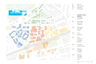 A      Map: full
                                                                                                                       A2     Map: localized
                                                                                                                       B      Directional
                                                                                                                       C      Existing sign



SIGN LOCATION PLAN                                           A.07


                                                                                                                               Directional message
                                                                                                                               schedule
                                                                                                                       B.01    West Village
                                               A.03                      C                        B.06
                                                                                                                               Huntington

                                                                                                                       B.02    West Village
                                                                                                                               Admissions
                                                                                                                               Centennial

                                                                 A.04
                                                                                                                       B.03    West Village
                    A.01
                                                                                 C
                                                                                                                               Huntington
                                                                                                                A.06
      B.01
                                                                                                         B.08                  Forsyth
                           B.03


                                                          B.05                                                         B.04    Snell
                                      A2.01
                                                                                             B.07
                                                                                                                               Centennial
                                                                        A2.02

                                                                                                                       B.05    Snell
             B.02
                                                                                                                               Centennial
                                              B.04                                   A2.03
                                  C                                                                                            Huntington
                                                                                                                               Registrar
                                                      C

                                                                                                                       B.06    Huntington
                                                                                                                               Freshman Quad


                                                                                              C                        B.07    Matthews
                                                                          A.05                                                 Huntington
                                                                                                                               Columbus
                                      A.02
                                                                                                                       B.08    Matthews
                                                                                                                               Huntington
                                                                                                                               Columbus
                                                                                                                               Curry

                                                                                                                              GdAM Environmental Design + Wayﬁnding   23
 