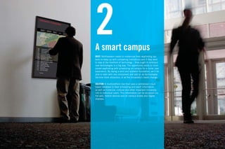 2
A smart campus
                                                                  Ac
                                                                  wo
                                                                  Ho
                                                                  ing
                                                                  pla
                                                                  cla
BRIEF: Northeastern needs to modernize their wayﬁnding sys-
tems to keep up with competing institutions and if they want
to stay at the forefront of technology – they ought to embrace
new technologies in a big way. The opportunity exists to incor-
porate wayﬁnding with scheduling on campus for a richer user
experience. By laying a solid and scalable foundation, we’ll be
able to start with one component and add on as technologies
become more ubiquious, or as the University’s needs change.

SOLUTION: A multiplatform tool that uses a centralized cloud-
based database to feed scheduling and event information,
as well as historical, cultural and other important University
info to individual users. This information can be accessed via
the web, mobile devices and on campus kiosks and digital
displays.
 