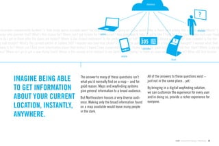 database




classroom unexpectedly booked? Is that study space actually open? For how long? What’s going on in the quad? Why is there such a long line outside of AfterHours? I
                                                                                                                                                         displays
onder who painted that? What’s this statue for? Where can I get tickets for that concert? How long does it take to get to the T from here? Is there a bike rack over there
                                                                              online
ow do I get in there after the doors are locked? Where is the closest bathroom? Is the parking garage full? How late is the library open today? How crowded is the din-
g hall tonight? What’s the current exhibit at Gallery 360? I wonder who took that photo? Can I use the pool today? Is there a hockey game tonight? I wonder what that
aque is for? Where can I ﬁnd more information about that statue? I heard I was supposed to rub the Husky’s barcodesfor good luck – where did that start? Where is my ne
                                                                                                              nose
ass? Where do I go to get a new Husky Card? Where is the closest print station? Is my bank’s ATM nearby? Is there an open room for my event? When did that lecture
                                                                                              mobile
                                                                                                                                     kiosk




                                                               The answer to many of these questions isn’t        All of the answers to these questions exist –
           IMAGINE BEING ABLE                                  what you’d normally ﬁnd on a map – and for         just not in the same place... yet.

           TO GET INFORMATION                                  good reason. Maps and wayﬁnding systems
                                                               give general information to a broad audience.
                                                                                                                  By bringing in a digital wayﬁnding solution,
                                                                                                                  we can customize the experience for every user
           ABOUT YOUR CURRENT                                  But Northeastern houses a very diverse audi-       and in doing so, provide a richer experience for
                                                               ence. Making only the broad information found      everyone.
           LOCATION, INSTANTLY,                                on a map available would leave many people
                                                               in the dark.
           ANYWHERE.


                                                                                                                                         GdAM Environmental Design + Wayﬁnding   29
 