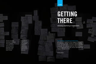 GdAM




                                     GETTING
                                     THERE
                                     rethinking wayﬁnding at northeastern




Pamela Andrade      Sara LaPorte      Graphic design, Architecture & Multimedia
Amanda Athanasiou   Erica LeLievre    students came together in the inaugural offering of
Alison Baggen       Tim Loranger     “Environmental design” to form an interdisciplinary
Laura Bernstein     Britt Soler       studio. Our task was to re-envision wayﬁnding at the
Emily Czarnecki     Kate Terrado      university. This book represents our recommendations
Alexander Davis     Alex Turnwall     for new wayﬁnding initiatives, and an overview of the
Brett Eksuzian      Ryan Sullivan,    research that got us there.
Geoff House         instructor

                                     Spring 2010
 