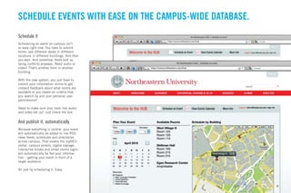 SCHEDULE EVENTS WITH EASE ON THE CAMPUS-WIDE DATABASE.
Schedule it
Scheduling an event on campus isn’t
so easy right now. You have to submit
forms, see different desks in different
locations in different buildings. And then
you wait. And somehow, there end up
being conﬂicts anyways. Need audio or
video? That’s another form in another
building.

With the new system, you just have to
submit your information online to get
instand feedback about what rooms are
available to you based on criteria that
you search by and your personal user
permissions?

Need to make sure your room has audio
and video set up? Just check the box.


And publish it, automatically
Because everything is central, your event
will automatically be added to live RSS
news feeds, schedules and directories
across campus. That means the myNEU
portal, campus emails, digital signage,
interactive kiosks and smart rooms signs
will automatically be fed your informa-
tion – getting your event in front of a
larger audience.

All just by scheduling it. Easy.



                                                  GdAM Environmental Design + Wayﬁnding   31
 