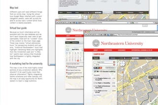 Map tool
Different users will need different things
from an online map. Using the ubiqui-
tous Google Maps interface with custom
navigation panels, users will quickly be
able to access basic content while more
content is readily available.


Virtual tour guide
Because so much information will be
available with the new database and we
don’t want (especially new) users to get
overloaded, there will be “curated” tours
of the content on the main maps page.
These may involve “virtual admissions
tours” for perspective students and par-
ents, “historical Northeastern” tours that
highlight interesting News and highlights
from the University’s past and “in Bos-
ton” events near campus that illustrate
how Northeastern is tightly integrated
with the city.


A marketing tool for the university
The map is one of the most highly visited
portions of any university’s website. Why
shouldn’t it be used to give more than
physical information? Tightly integrating
events schedules and news overlays into
the map is an easy opportunity for North-
eastern to reach a large audience.




                                             GdAM Environmental Design + Wayﬁnding   33
 