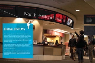 Curry Student C
                                                                  4 Meeting rooms, SABO
                                                                  3 Meeting rooms, scheduling
                                                                  2 Roof deck terrace, Ballroom
                                                                  1 Indoor quad, Art galleries
                                                                  G You are here




                                                                                                  M
DIGITAL DISPLAYS                                                                                  C

                                                                                                  Ro
                                                                                                  Ma


These displays add a number of contributions to not only
wayﬁnding, but also scheduling and marketing. With minimal
additional investments we can convert currently under-utilized
screens on campus to work with this system. Or, for the
overhead versions, lower cost and lower energy screens can be
used since they are out of reach and won’t have to stand up to
daily wear and tear.

These displays are meant for high-trafﬁc and at least partially
indoors areas of campus. They are automatically updated
from the central database and pull much of their content from
already existing materials.

These displays are constantly updated in real-time and con-
tinuously change information with animations, keeping these
locations dynamic outlets for news, schedules and important
information.




34   GdAM Environmental Design + Wayﬁnding
 