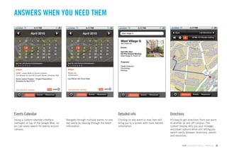 ANSWERS WHEN YOU NEED THEM

                                                                                                                                  %DFN                          /LVW 'LUHFWLRQV

                                                                                                                                                       4P  PLQXWHV ZDONLQJ




                                                                                                                                         'LUHFWLRQV    (YHQWV     5HVRXUFHV




Events Calendar                                                                     Detailed info                             Directions
Using a custom calendar interface         Navigate through multiple events on one   Clicking on any event or map item will    It’s easy to get directiosn from one point
overlayed on top of the Google Map, us-   day easily by swiping through the event   bring you to a screen with more detiled   to another on and off campus. The
ers can easily search for events around   information.                              information.                              custom display tells you your mileage
campus.                                                                                                                       and travel options while still letting you
                                                                                                                              switch easily between directions, events
                                                                                                                              and resources.


                                                                                                                                         GdAM Environmental Design + Wayﬁnding      39
 