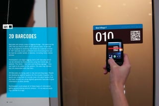 2D BARCODES
     Barcodes are simply a way of tagging things – the same as the
     UPC that you ﬁnd on items at the grocery store. A barcode
     can be assigned to anything and reread by a special scanner.
     A “2D” barcode is just a different kind of encoding that can
     be read by a wider variety of devices, including many mobile
     phones.

     Northeastern can begin tagging items with barcodes which
     can be retrieved by these devices using the mobile app or
     website. The items – like room and building signage – then
     just need to be added to the system. The user may retrieve
     any info associated with that item.

     2D Barcodes are being used in new and exciting ways. People
     are developing wayﬁnd systems for the visually impaired, mu-
     seums are using them to include more info about works of art
     and even phones are using digitally generated barcodes to give
     information to other phones.

     Northeastern could adopt all of these types of information
     gathering and sharing around campus – it’s as easy as apply-
     ing a sticker to a sign.




40   GdAM Environmental Design + Wayﬁnding
 