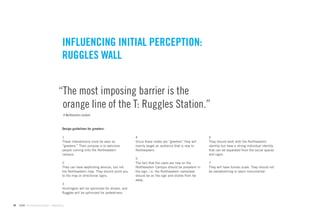 INFLUENCING INITIAL PERCEPTION:
                                        RUGGLES WALL


                                      “The most imposing barrier is the
                                       orange line of the T: Ruggles Station.”
                                         A Northeastern student



                                        Design guidelines for greeters:

                                        1                                               4                                            6
                                        These interventions must be seen as             Since these nodes are “greeters” they will   They should work with the Northeastern
                                        “greeters.” Their purpose is to welcome         mainly target an audience that is new to     identity but have a strong individual identity
                                        people coming onto the Northeastern             Northeastern.                                that can be separated from the social spaces
                                        campus.                                                                                      and signs.
                                                                                        5
                                        2                                               The fact that the users are now on the       7
                                        They can have wayﬁnding devices, but not        Northeastern Campus should be prevalent in   They will have human scale. They should not
                                        the Northeastern map. They should point you     the sign, i.e. the Northeastern name/seal    be overwhelming or seem monumental.
                                        to the map or directional signs.                should be on the sign and visible from far
                                                                                        away.
                                        3
                                        Huntington will be optimized for drivers, and
                                        Ruggles will be optimized for pedestrians.


44   GdAM Environmental Design + Wayﬁnding
 