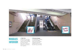 A                            B




                                             A Trafﬁc Flow               B Directional Signage
                    RUGGLES                  During rush hour, trying
                                             to cross through Ruggles
                                                                         The Northeastern Campus
                                                                         is divided by Ruggles

                    INTERIOR                 Station seems impossible.
                                             By clearly marking
                                             which stairs to take, the
                                                                         Station and thus requires
                                                                         navigational elements
                                                                         establishing which side of
                                             experience can become       the station you are exiting.
                                             less congested.


50   GdAM Environmental Design + Wayﬁnding
 