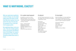 WHAT IS WAYFINDING, EXACTLY?


When we speak about wayﬁnding               It’s a system-based approach              It’s physical                              It’s also digital
in terms of design, we are simply           By setting up rules for an entire         The most obvious application is on cam-    New technologies can make wayﬁnding
talking about the system of tools           wayﬁnding system, we can ensure           pus signage. But think about the breadth   more intuitive by giving the user real-
                                            consistent delivery across applications   of applications there:                     time feedback. Still, these technologies
that help direct a person from one          – even those we might not know about                                                 must ﬁt in with the physical elements.
point to the next. The most obvi-           currently. Consider:                      Directionals
                                                                                      On-Campus Maps                             Northeastern Website
ous example of this is the tradi-           Brand + Identity System                   Personal printed maps                      iPhone app
tional signage system.                      Typography guidelines                     Building signs                             other mobile apps?
                                            Photography guidelines                    Flags on street poles                      Displays screens
                                            Materials usage/procurement               Room signs                                 Kiosks
But wayﬁnding today is not so ob-           Sign shop                                 Parking lots/garages                       Facebook & Social Media
vious. There are complex systems,           External building treatments              Sports venues
                                                                                      MBTA stations
diverse user groups and different                                                     On-campus businesses
kinds of technology. Our research                                                     In-building signage
and experience in our individual
disciplices yielded these areas of
focus:




6   GdAM Environmental Design + Wayﬁnding
 