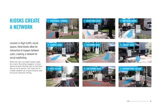 KIOSKS CREATE                                   1 CENTENNIAL COMMON   2 KRENTZMAN QUAD    3 MATTHEWS ARENA


A NETWORK

Located in High trafﬁc social
                                                4 SCIENCE QUAD        5 FRESHMAN QUAD     6 LIBRARY QUAD
spaces, these kiosks allow for
interaction to happen between
users, creating a network for
social wayﬁnding.
Where one user is an expert another might
be a novice. By putting navigation in social
spaces we allow informed users to help those
who are not so familiar. This model also fa-    7 WEST VILLAGE        8 LAW SCHOOL QUAD   9 INTERNATIONAL VILLAGE
cilitates repeated use of space because users
ﬁnd social interaction fulﬁling.




                                                                                                GdAM Environmental Design + Wayﬁnding   61
 