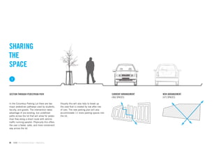 SHARING
THE
SPACE
     1



SECTION THROUGH PEDESTRIAN PATH                                                               CURRENT ARRANGEMENT   NEW ARRANGEMENT
                                                                                              (466 SPACES)          (475 SPACES)

In the Columbus Parking Lot there are two         Visually this will also help to break up
major pedestrian pathways used by students,       the view that is created by row after row
faculty, and guests. The intervention takes       of cars. The new parking plan will also
advantage of pre-existing, but undeﬁned           accommodate 11 more parking spaces into
paths across the lot that will allow for pedes-   the lot.
trian ﬂow along a direct route with vehicle
trafﬁc running parallel. Physically this offers
the user a faster, safer, and more convenient
way across the lot.




66       GdAM Environmental Design + Wayﬁnding
 